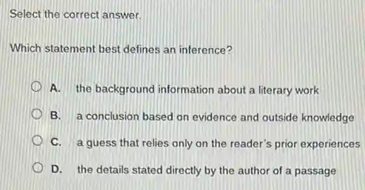Select the correct answer.
Which statement best defines an inference?
A. the background information about a literary work
B. a conclusion based on evidence and outside knowledge
C. a guess that relies only on the reader's prior experiences
D. the details stated directly by the author of a passage