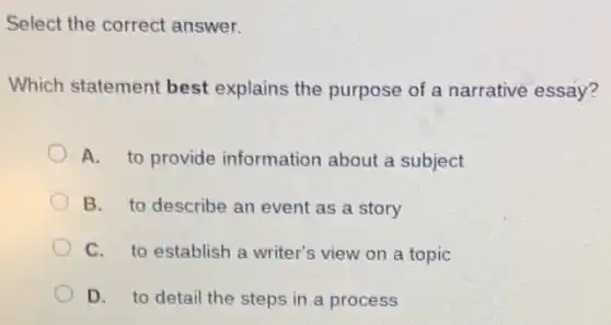 Select the correct answer.
Which statement best explains the purpose of a narrative essay?
A. to provide information about a subject
B. to describe an event as a story
C. to establish a writer's view on a topic
D. to detail the steps in a process