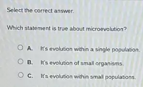 Select the correct answer.
Which statement is true about microevolution?
A. It's evolution within a single population.
B. It's evolution of small organisms.
C. It's evolution within small populations.