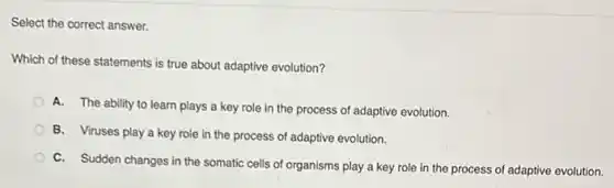 Select the correct answer.
Which of these statements is true about adaptive evolution?
A. The ability to learn plays a key role in the process of adaptive evolution.
B. Viruses play'a key role in the process of adaptive evolution.
C. Sudden changes in the somatic cells of organisms play a key role in the process of adaptive evolution.