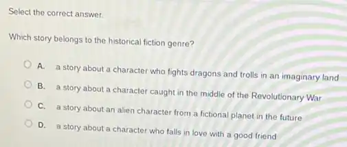 Select the correct answer.
Which story belongs to the historical fiction genre?
A. a story about a character who fights dragons and trolls in an imaginary land
B. a story about a character caught in the middle of the Revolutionary War
C. a story about an alien character from a fictional planet in the future
D. a story about a character who falls in love with a good friend