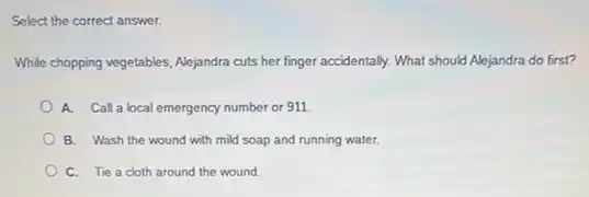 Select the correct answer.
While chopping vegetables, Alejandra cuts her finger accidentally.What should Alejandra do first?
A. Call a local emergency number or 911
B. Wash the wound with mild soap and running water.
C. Tie a cloth around the wound.