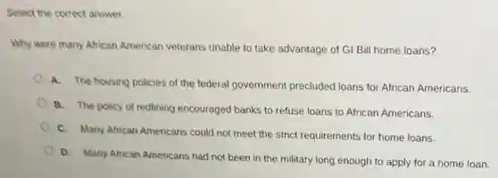 Select the correct answer.
Why were many African American veterans unable to take advantage of GI Bil home loans?
A. The housing policies of the tederal government precluded loans for African Americans.
B. The policy of redlining encouraged banks to refuse loans to African Americans.
C. Many African Americans could not meet the strict requirements for home loans.
D. Many African Americans had not been in the military long enough to apply for a home loan.