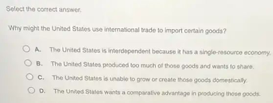Select the correct answer.
Why might the United States use international trade to import certain goods?
A. The United States is interdependent because it has a single-resource economy.
B. The United States produced too much of those goods and wants to share.
C. The United States is unable to grow or create those goods domestically.
D. The United States wants a comparative advantage in producing those goods.