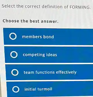 Select the correct definition of FORMING.
Choose the best answer.
members bond
competing ideas
team functions effectively
initial turmoil