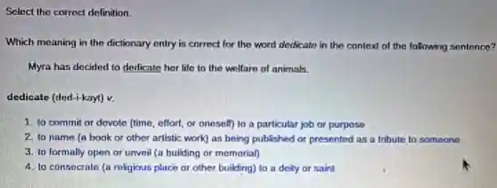 Select the correct definition.
Which meaning in the dictionary entry is correct for the word dedicate in the context of the following sentence?
Myra has decided to dedicate her life to the welfare of animals.
dedicate (ded-i-kayt) v.
1. to commit or devote (time, effort, or oneself) to a particular job or purpose
2. to name (a book or other artistic work) as being published or presented as a tribute to someone
3. to formally open or unveil (a building or memorial)
4. to consecrate (a religious place or other building) to a deity or saint
