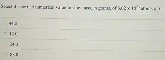 Select the correct numerical value for the mass in grams, of 6.02times 10^23 atoms of C.
44.0
12.0
24.0
88.0