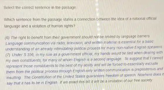 Select the correct sentence in the passage
Which sentence from the passage states a connection between the idea of a national official
language and a violation of human rights?
(6) The right to benefit from their government should not be limited by language barriers
Language communication via radio, television, and written material is essential for a basic
understanding of an already intimidating political process for many non-native English speakers
(7) Under S.356 in my role as a government official, my hands would be tied when dealing with
my own constituents, for many of whom English is a second language To suggest that cannot
represent those constituents to the best of my ability and will be forced to essentially exclude
them from the political process through English-only written communication is preposterous and
insulting. The Constitution of the United States guarantees freedom of speech, Nowhere does it
say that it has to be in English If we enact this bill it will be a limitation of our free society.