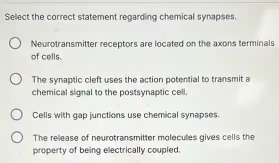 Select the correct statement regarding chemical synapses.
Neurotransmitter receptors are located on the axons terminals
of cells.
The synaptic cleft uses the action potential to transmit a
chemical signal to the postsynaptic cell.
Cells with gap junctions use chemical synapses.
The release of neurotransmitter molecules gives cells the
property of being electrically coupled.