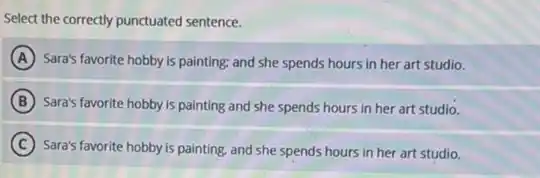 Select the correctly punctuated sentence.
A Sara's favorite hobby is painting; and she spends hours in her art studio.
B Sara's favorite hobby is painting and she spends hours in her art studio.
C Sara's favorite hobby is painting, and she spends hours in her art studio.