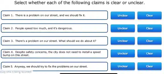 Select whether each of the following claims is clear or unclear.
Claim 1. There is a problem on our street, and we should fix it.
Unclear
Clear
Claim 2. People speed too much, and it's dangerous.
Unclear
Clear
Claim 3. There's a problem on our street.What should we do about it?
Unclear
Clear
Claim 4. Despite safety concerns, the city does not need to install a speed
bump on this street.
Unclear
Clear
Claim 5. Anyway, we should try to fix the problems on our street.
Unclear
Clear
Study time is being recorded