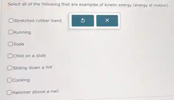 Select all of the following that are examples of kinetic energy (energy of motion).
Stretched rubber band
Running
Osoda
Child on a slide
OSliding down a hill
Ocooking
Hammer above a nail