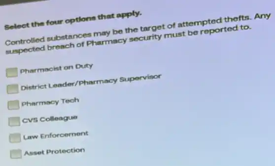 Select the four options that apply.
Controlled substances may be the target of attempted thefts. Any
suspected breach of Pharmacy security must be reported to.
Pharmacist on Duty
District Leader/Pharmacy Supervisor
Pharmacy Tech
CVS Colleague
Law Enforcement
Asset Protection