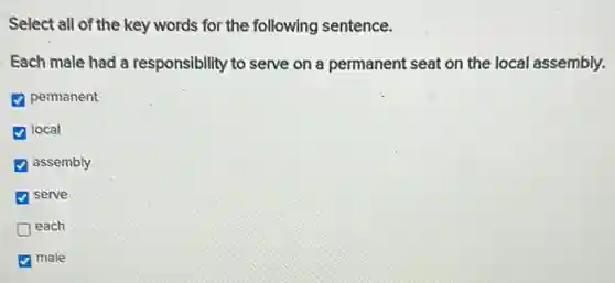 Select all of the key words for the following sentence.
Each male had a responsibility to serve on a permanent seat on the local assembly.
D permanent
local
assembly
serve
D each
male
