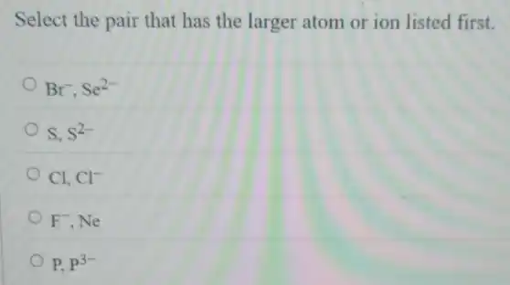 Select the pair that has the larger atom or ion listed first.
Br^-,Se^2-
S,S^2-
Cl,Cl^-
F^-,Ne
P,P^3-