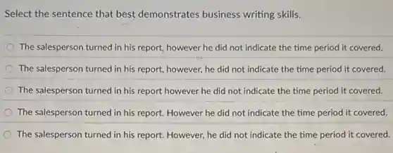 Select the sentence that best demonstrates business writing skills.
The salesperson turned in his report, however he did not indicate the time period it covered:
The salesperson turned in his report, however, he did not indicate the time period it covered.
The salesperson turned in his report however he did not indicate the time period it covered.
The salesperson turned in his report. However he did not indicate the time period it covered.
The salesperson turned in his report. However, he did not indicate the time period it covered.