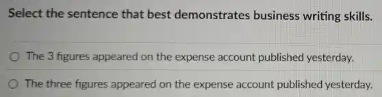 Select the sentence that best demonstrates business writing skills.
The 3 figures appeared on the expense account published yesterday.
The three figures appeared on the expense account published yesterday.