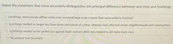 Select the statement that most accurately distinguishes the principal difference between race riots and lynchings.
Lynchings were private affairs while riots involved large scale crowds that were publicly involved.
Lynchings tended to target less than three individuals at a time, whereas riots affected whole neighborhoods and communities.
Lynchings tended to be carried out against black women while riots tended to kill more black men.
No answer text provided.