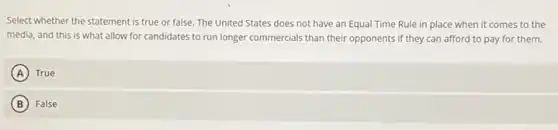Select whether the statement is true or false. The United States does not have an Equal Time Rule in place when it comes to the
media, and this is what allow for candidates to run longer commercials than their opponents if they can afford to pay for them.
A True
B False