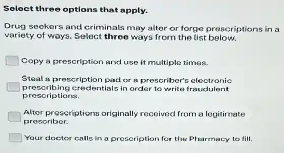 Select three options that apply.
Drug seekers and criminals may alter or forge prescriptions in a
variety of ways. Select three ways from the list below.
Copy a prescription and use it multiple times.
Steal a prescription pad or a prescriber's electronic
prescribing credentials in order to write fraudulent
prescriptions.
Alter prescriptions originally received from a legitimate
prescriber.
Your doctor calls in a prescription for the Pharmacy to fill.