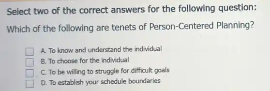 Select two of the correct answers for the following question:
Which of the following are tenets of Person -Centered Planning?
A. To know and understand the individual
B. To choose for the individual
C. To be willing to struggle for difficult goals
D. To establish your schedule boundaries