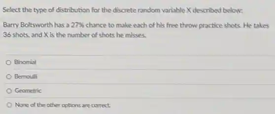 Select the type of distribution for the discrete random variable X described below:
Barry Boltsworth has a 27%  chance to make each of his free throw practice shots. He takes
36 shots, and X is the number of shots he misses.
Binomial
Bernoulli
Geometric
None of the other options are correct.