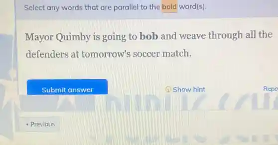 Select any words that are parallel to the bold word(s)
Mayor Quimby is going to bob and weave through all the
defenders at tomorrow's soccer match.