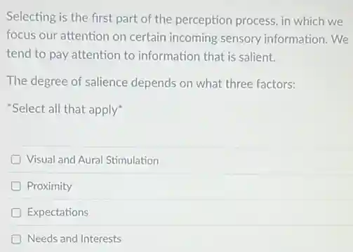 Selecting is the first part of the perception process, in which we
focus our attention on certain incoming sensory information.We
tend to pay attention to information that is salient.
The degree of salience depends on what three factors:
"Select all that apply"
D Visual and Aural Stimulation
D Proximity
D Expectations
D Needs and Interests