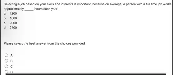 Selecting a job based on your skills and interests is important,because on average, a person with a ful I time job works
approximately __ hours each year.
a. 1200
b. 1600
c. 2000
d. 2400
Please select the best answer from the choices provided
A
B
C
D