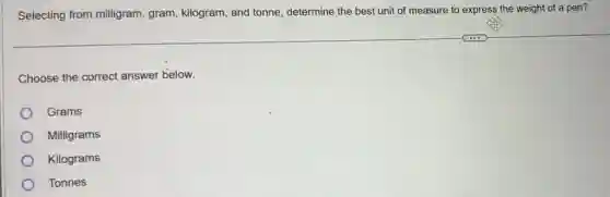 Selecting from milligram gram, kilogram, and tonne determine the best unit of measure to express the weight of a pen?
Choose the correct answer below.
Grams
Milligrams
Kilograms
Tonnes