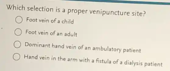 Which selection is a proper venipuncture site?
Foot vein of a child
Foot vein of an adult
Dominant hand vein of an ambulatory patient
Hand vein in the arm with a fistula of a dialysis patient