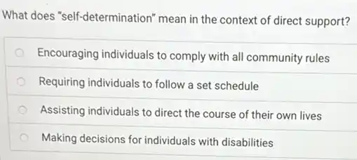 What does "self-determination"mean in the context of direct support?
Encouraging individuals to comply with all community rules
Requiring individuals to follow a set schedule
Assisting individuals to direct the course of their own lives
Making decisions for individuals with disabilities