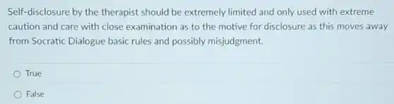 Self-disclosure by the therapist should be extremely limited and only used with extreme
caution and care with close examination as to the motive for disclosure as this moves away
from Socratic Dialogue basic rules and possibly misjudgment.
True
False