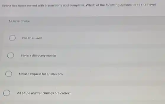 Selina has been served with a summons and complaint. Which of the following options does she have?
Multiple Choice
File an answer
Serve a discovery motion
Make a request for admissions
All of the answer choices are correct.