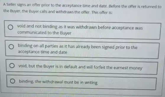 A Seller signs an offer prior to the acceptance time and date. Before the offer is returned to
the Buyer, the Buyer calls and withdraws the offer. This offer is:
void and not binding as it was withdrawn before acceptance was
communicated to the Buyer
binding on all parties as it has already been signed prior to the
acceptance time and date
void, but the Buyer is in default and will forfeit the earnest money
binding, the withdrawal must be in writing