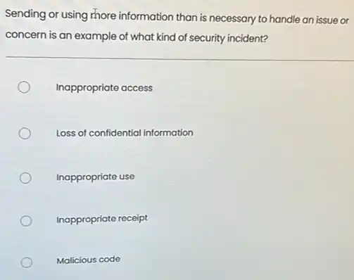 Sending or using more information than is necessary to handle an issue or
concern is an example of what kind of security incident?
Inappropriate access
Loss of confidential information
Inappropriate use
Inappropriate receipt
Malicious code