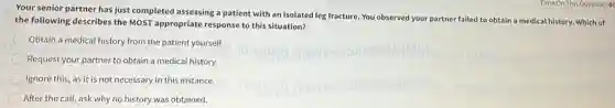 Your senior partner has just completed assessing a patient with an isolated leg fracture. You observed your partner failed to obtain a medical history.Which of
the following describes the MOST appropriate response to this situation?
Obtain a medical history from the patient yourself.
Request your partner to obtain a medical history.
Ignore this, as it is not necessary in this instance.
After the call, ask why no history was obtained.
