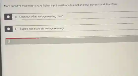 More sensitive multimeters have higher input resistance to smaller circuit currents and therefore,:
a) Does not affect voltage reading much
b) Supply less accurate voltage readings
II