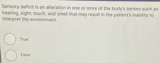 Sensory deficit is an alteration in one or more of the body's senses such as
hearing, sight, touch, and smell that may result in the patient's inability to
interpret the environment.
True
False