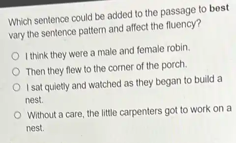 Which sentence could be added to the passage to best
vary the sentence pattern and affect the fluency?
I think they were a male and female robin.
Then they flew to the corner of the porch.
I sat quietly and watched as they began to build a
nest.
Without a care, the little carpenters got to work on a
nest.