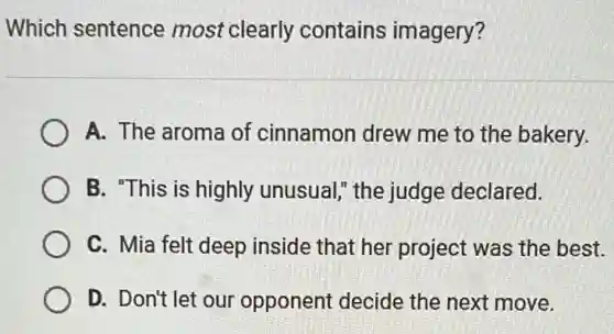 Which sentence most clearly contains imagery?
A. The aroma of cinnamon drew me to the bakery.
B. "This is highly unusual," the judge declared.
C. Mia felt deep inside that her project was the best.
D. Don't let our opponent decide the next move.