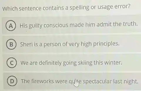 Which sentence contains a spelling or usage error?
A His guilty conscious made him admit the truth.
B Sheri is a person of very high principles.
C We are definitely going skiing this winter.
D The fireworks were quite spectacular last night.