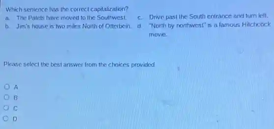 Which sentence has the correct capitalization?
a. The Patels have moved to the Southwest.
c. Drive past the South entrance and turn left.
b. Jim's house is two miles North of Otterbein.
d. "North by northwest"is a famous Hitchcock
movie.
Please select the best answer from the choices provided
A
B
C
D