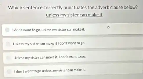 Which sentence correctly punctuates the adverb clause below?
unless my sister can make it
I don't want to go unless my sister can make it.
Unless my sister can make it I don't want to go.
Unless my sister can make it, I don't want to go
I don't want to go unless, my sister can make it.