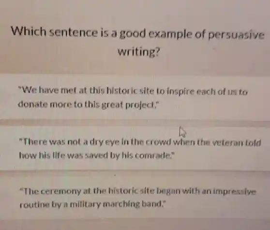Which sentence is a good example of persuasive
writing?
"We have met at this historic site to inspire each of us to
donate more to this great project."
"There was not a dry eye in the crowd when the veteran told
how his life was saved by his comrade."
"The ceremony at the historic site began with an impressive
routine by a military marching band."