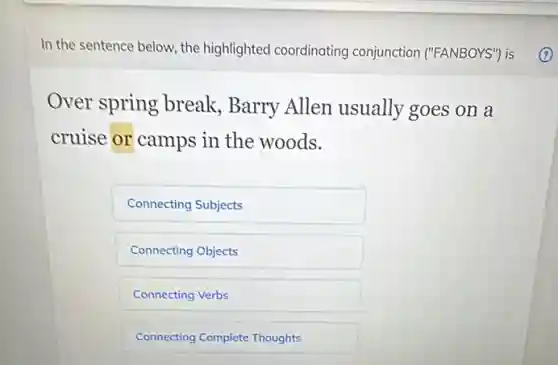 In the sentence below, the highlighted coordinating conjunction ("FANBOYS") is
Over spring break Barry Allen usually goes on a
cruise or camps in the woods.
Connecting Subjects
Connecting Objects
Connecting Verbs
Connecting Complete Thoughts