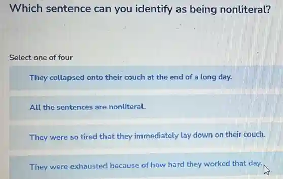 Which sentence can you identify as being nonliteral?
Select one of four
They collapsed onto their couch at the end of a long day.
All the sentences are nonliteral.
They were so tired that they immediately lay down on their couch.
They were exhausted because of how hard they worked that day.