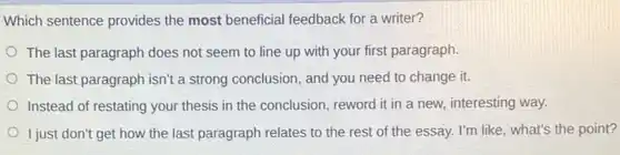 Which sentence provides the most beneficial feedback for a writer?
The last paragraph does not seem to line up with your first paragraph.
The last paragraph isn't a strong conclusion, and you need to change it.
Instead of restating your thesis in the conclusion reword it in a new, interesting way.
I just don't get how the last paragraph relates to the rest of the essay. I'm like what's the point?