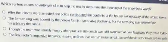 Which sentence uses an antonym clue to help the reader determine the meaning of the underlinec word?
After the thieves were arrested, the police confiscated the contents of the house, taking away all the stolen items.
The former king was adored by the people for his reasonable decisions but the new king was disliked for
his arbitrary decisions.
Though the team was usually hungry after practice the coach was still surprised at how famished they were today.
The lead actor's impulsive behavior, making up lines that weren't in the script, caused the director to recast the role.