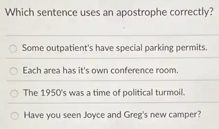Which sentence uses an apostrophe correctly?
Some outpatient's have special parking permits.
Each area has it's own conference room.
The 1950's was a time of political turmoil.
Have you seen Joyce and Greg's new camper?